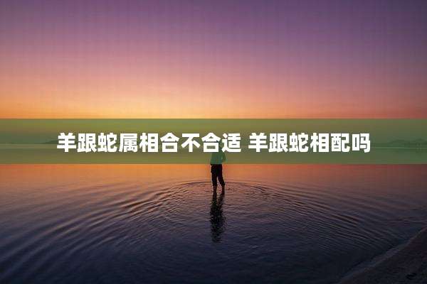 羊跟蛇属相合不合适 羊跟蛇相配吗