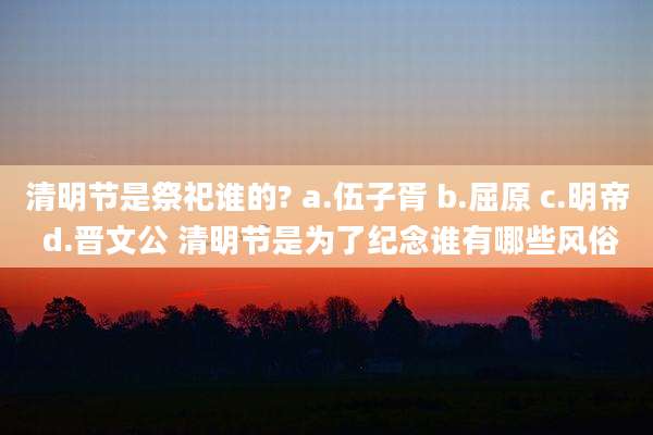 清明节是祭祀谁的? a.伍子胥 b.屈原 c.明帝 d.晋文公 清明节是为了纪念谁有哪些风俗