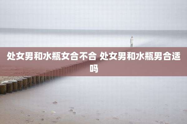 处女男和水瓶女合不合 处女男和水瓶男合适吗