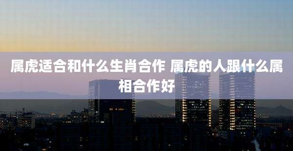 属虎适合和什么生肖合作 属虎的人跟什么属相合作好