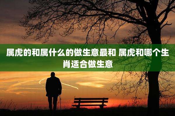 属虎的和属什么的做生意最和 属虎和哪个生肖适合做生意