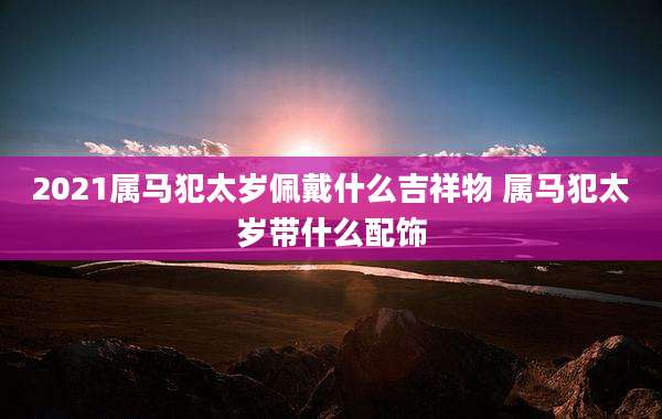 2021属马犯太岁佩戴什么吉祥物 属马犯太岁带什么配饰