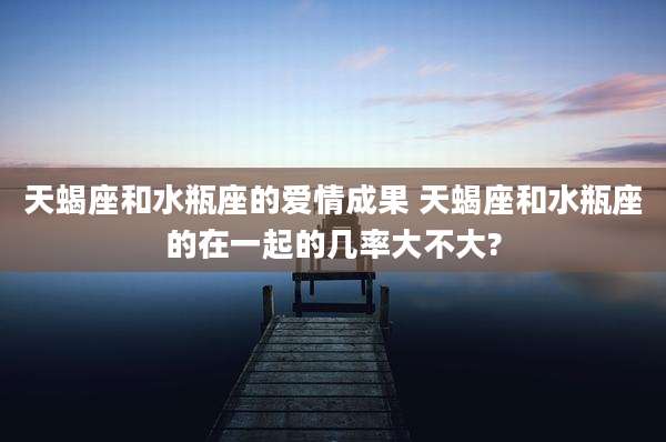 天蝎座和水瓶座的爱情成果 天蝎座和水瓶座的在一起的几率大不大?