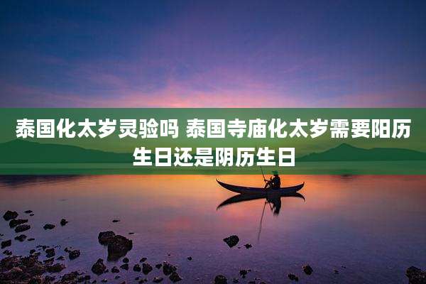 泰国化太岁灵验吗 泰国寺庙化太岁需要阳历生日还是阴历生日
