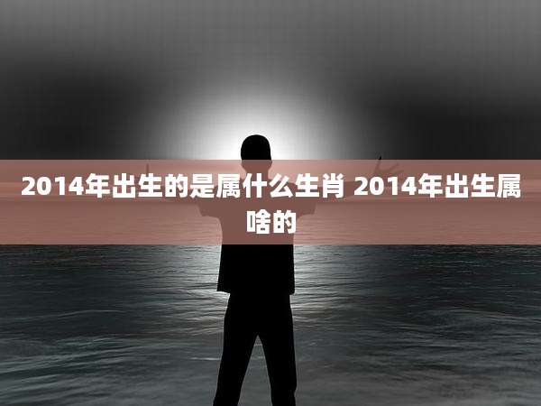 2014年出生的是属什么生肖 2014年出生属啥的