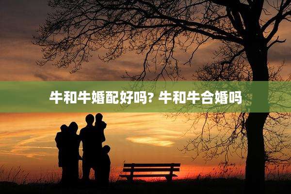 牛和牛婚配好吗? 牛和牛合婚吗