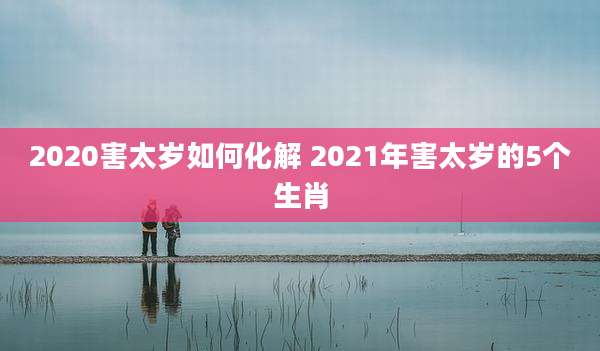 2020害太岁如何化解 2021年害太岁的5个生肖