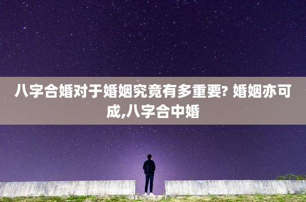 八字合婚对于婚姻究竟有多重要? 婚姻亦可成,八字合中婚