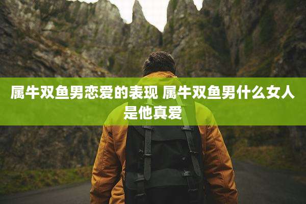 属牛双鱼男恋爱的表现 属牛双鱼男什么女人是他真爱