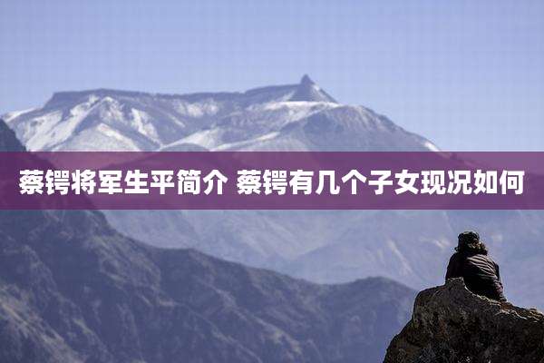 蔡锷将军生平简介 蔡锷有几个子女现况如何