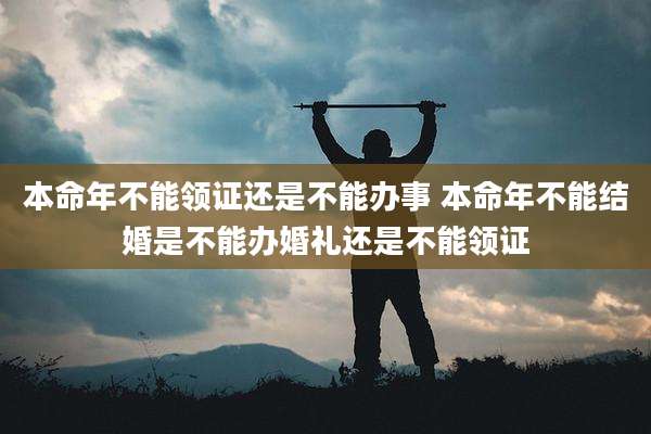 本命年不能领证还是不能办事 本命年不能结婚是不能办婚礼还是不能领证