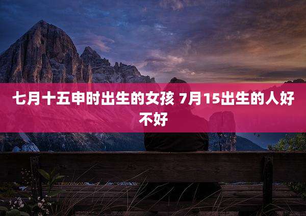 七月十五申时出生的女孩 7月15出生的人好不好