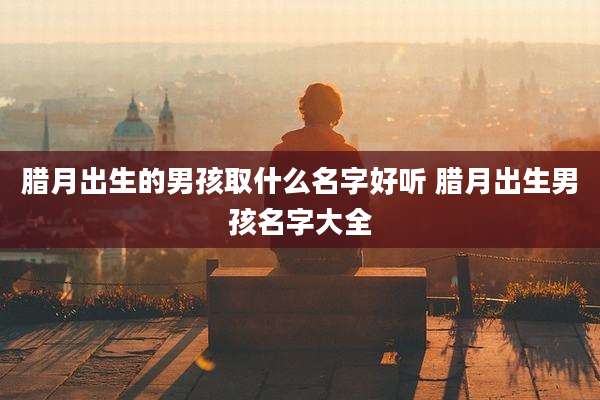 腊月出生的男孩取什么名字好听 腊月出生男孩名字大全