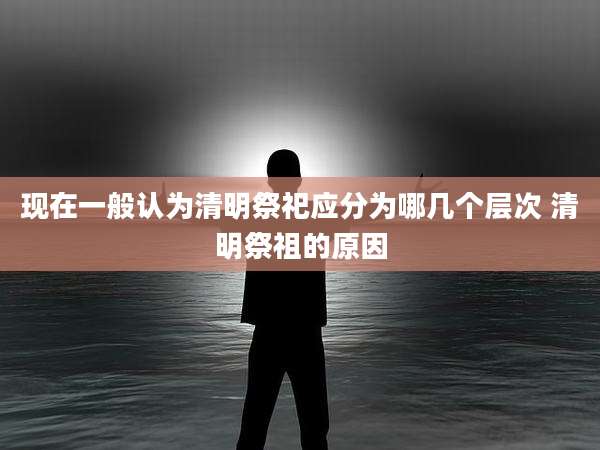 现在一般认为清明祭祀应分为哪几个层次 清明祭祖的原因