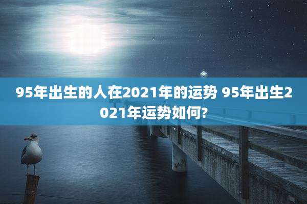 95年出生的人在2021年的运势 95年出生2021年运势如何?