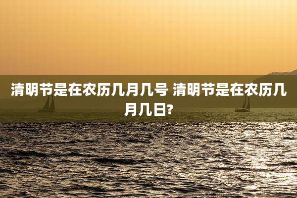 清明节是在农历几月几号 清明节是在农历几月几日?