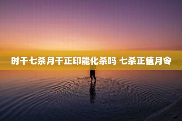 时干七杀月干正印能化杀吗 七杀正值月令