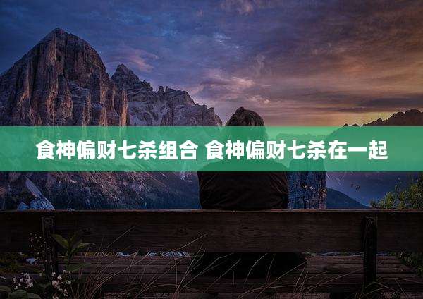 食神偏财七杀组合 食神偏财七杀在一起