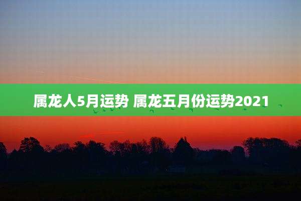 属龙人5月运势 属龙五月份运势2021