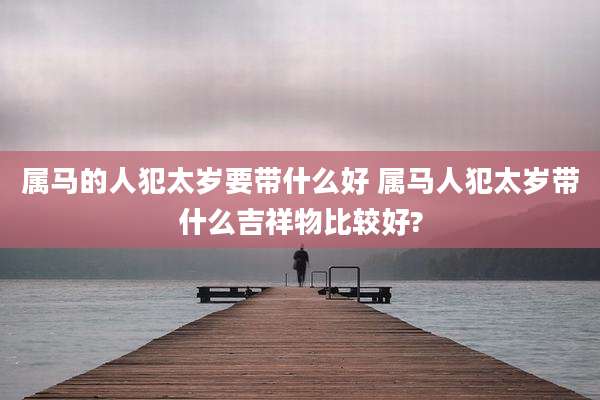 属马的人犯太岁要带什么好 属马人犯太岁带什么吉祥物比较好?