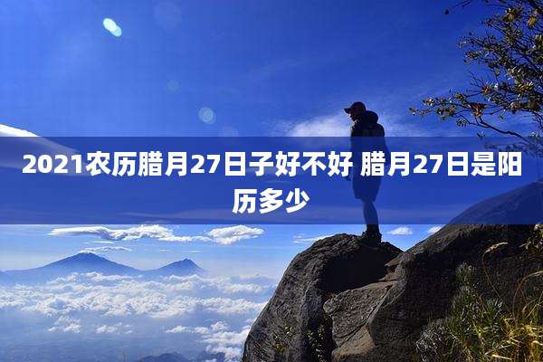 2021农历腊月27日子好不好 腊月27日是阳历多少