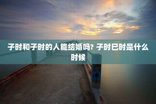 子时和子时的人能结婚吗? 子时巳时是什么时候