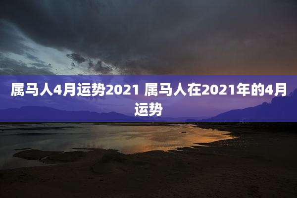 属马人4月运势2021 属马人在2021年的4月运势