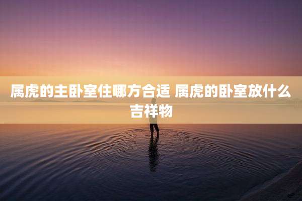 属虎的主卧室住哪方合适 属虎的卧室放什么吉祥物