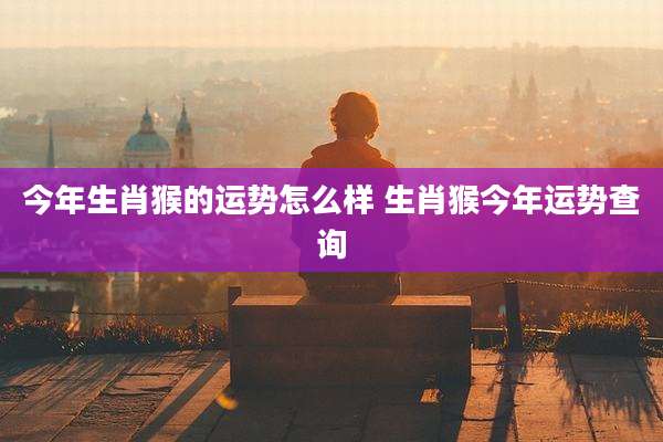今年生肖猴的运势怎么样 生肖猴今年运势查询