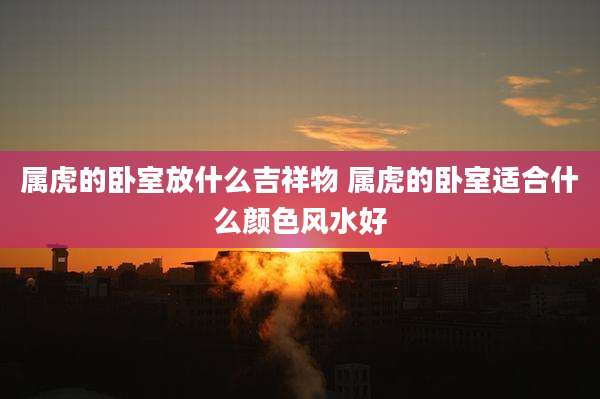 属虎的卧室放什么吉祥物 属虎的卧室适合什么颜色风水好
