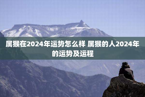 属猴在2024年运势怎么样 属猴的人2024年的运势及运程