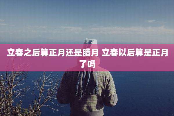 立春之后算正月还是腊月 立春以后算是正月了吗