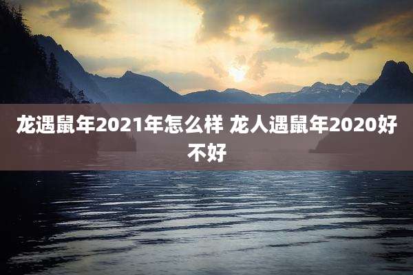 龙遇鼠年2021年怎么样 龙人遇鼠年2020好不好