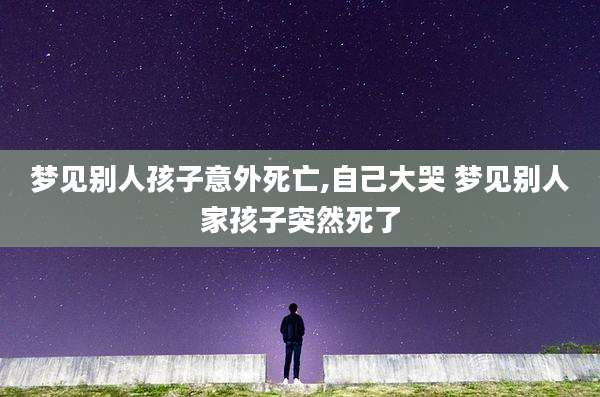 梦见别人孩子意外死亡,自己大哭 梦见别人家孩子突然死了