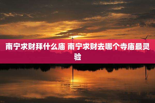 南宁求财拜什么庙 南宁求财去哪个寺庙最灵验