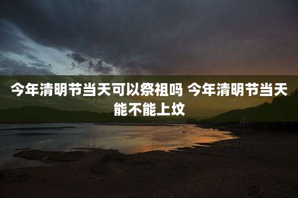 今年清明节当天可以祭祖吗 今年清明节当天能不能上坟