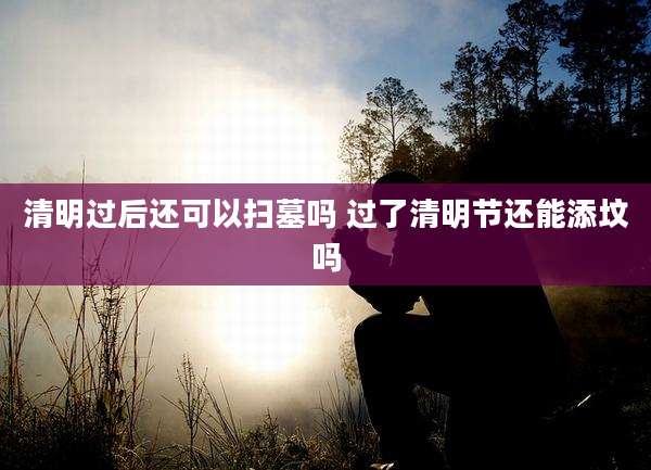清明过后还可以扫墓吗 过了清明节还能添坟吗