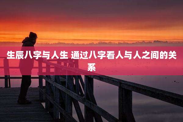 生辰八字与人生 通过八字看人与人之间的关系