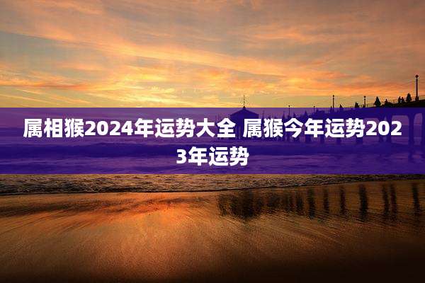 属相猴2024年运势大全 属猴今年运势2023年运势