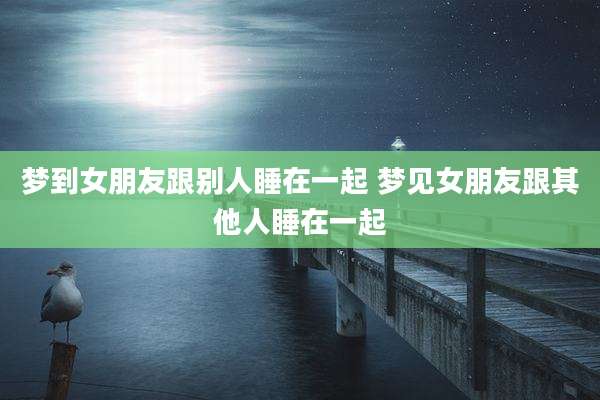 梦到女朋友跟别人睡在一起 梦见女朋友跟其他人睡在一起