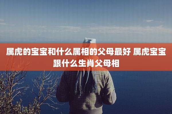 属虎的宝宝和什么属相的父母最好 属虎宝宝跟什么生肖父母相
