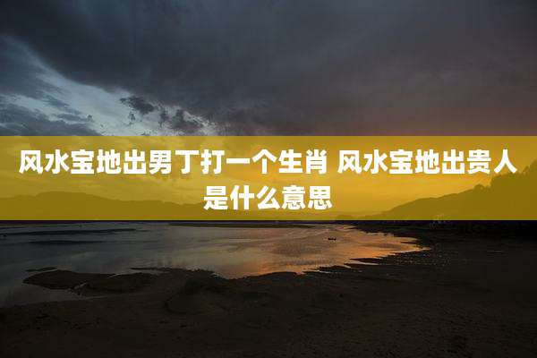 风水宝地出男丁打一个生肖 风水宝地出贵人是什么意思