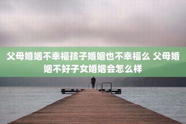 父母婚姻不幸福孩子婚姻也不幸福么 父母婚姻不好子女婚姻会怎么样