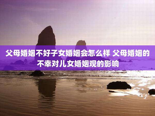 父母婚姻不好子女婚姻会怎么样 父母婚姻的不幸对儿女婚姻观的影响