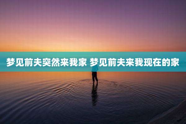 梦见前夫突然来我家 梦见前夫来我现在的家