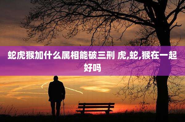 蛇虎猴加什么属相能破三刑 虎,蛇,猴在一起好吗