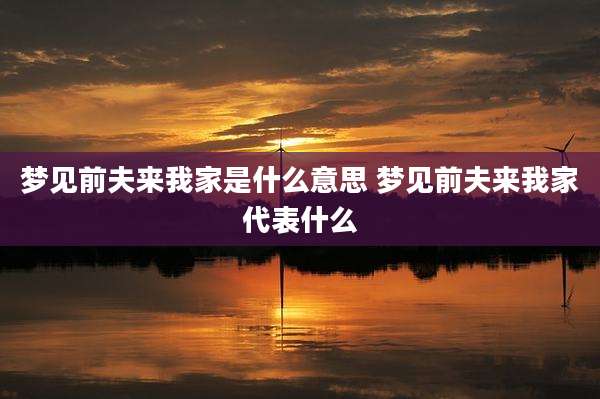梦见前夫来我家是什么意思 梦见前夫来我家代表什么