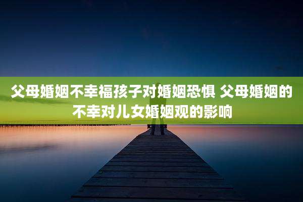 父母婚姻不幸福孩子对婚姻恐惧 父母婚姻的不幸对儿女婚姻观的影响