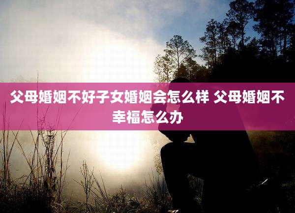 父母婚姻不好子女婚姻会怎么样 父母婚姻不幸福怎么办