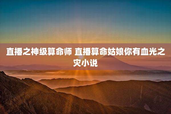 直播之神级算命师 直播算命姑娘你有血光之灾小说